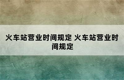 火车站营业时间规定 火车站营业时间规定